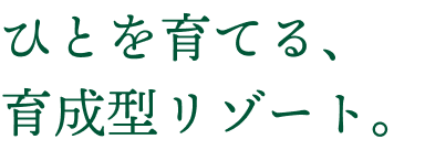 ひとを育てる、育成型リゾート。